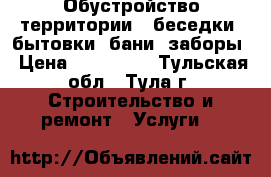 Обустройство территории - беседки, бытовки, бани, заборы › Цена ­ 100 000 - Тульская обл., Тула г. Строительство и ремонт » Услуги   